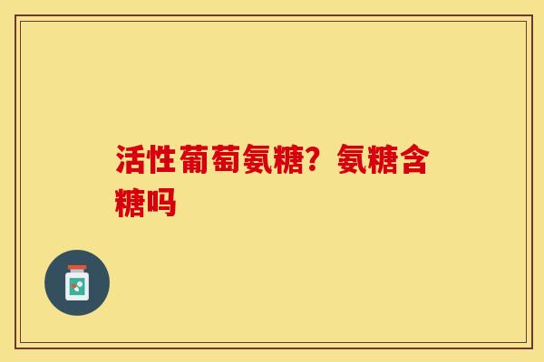 活性葡萄氨糖？氨糖含糖吗-第1张图片-关节保镖