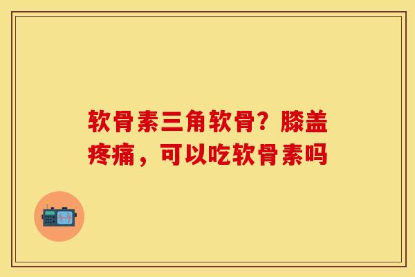 软骨素三角软骨？膝盖疼痛，可以吃软骨素吗-第1张图片-关节保镖