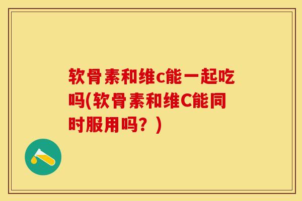 软骨素和维c能一起吃吗(软骨素和维C能同时服用吗？)-第1张图片-关节保镖