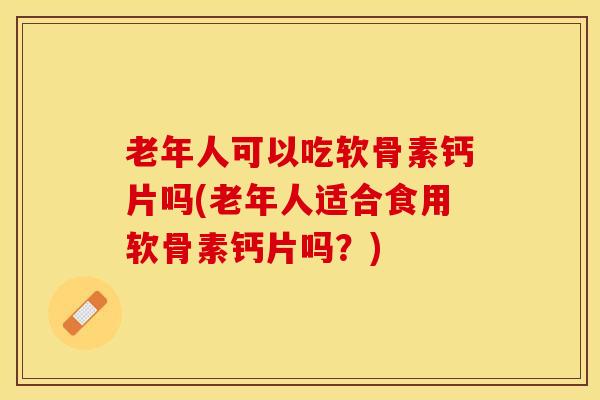老年人可以吃软骨素钙片吗(老年人适合食用软骨素钙片吗？)-第1张图片-关节保镖