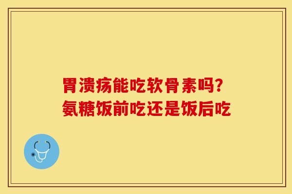 胃溃疡能吃软骨素吗？氨糖饭前吃还是饭后吃-第1张图片-关节保镖