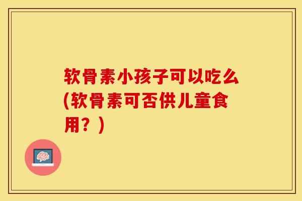 软骨素小孩子可以吃么(软骨素可否供儿童食用？)-第1张图片-关节保镖
