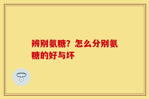 辨别氨糖？怎么分别氨糖的好与坏-第1张图片-关节保镖