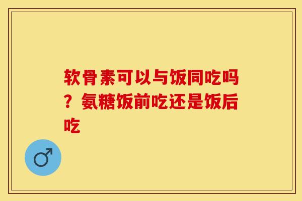 软骨素可以与饭同吃吗？氨糖饭前吃还是饭后吃-第1张图片-关节保镖