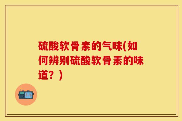 硫酸软骨素的气味(如何辨别硫酸软骨素的味道？)-第1张图片-关节保镖