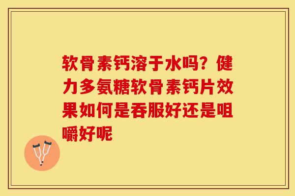 软骨素钙溶于水吗？健力多氨糖软骨素钙片效果如何是吞服好还是咀嚼好呢-第1张图片-关节保镖