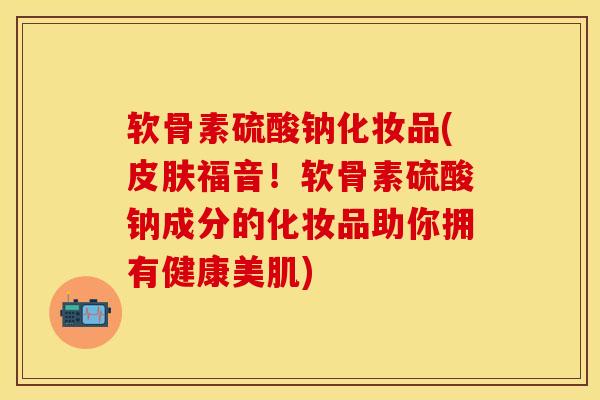 软骨素硫酸钠化妆品(皮肤福音！软骨素硫酸钠成分的化妆品助你拥有健康美肌)-第1张图片-关节保镖