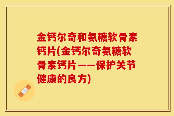 金钙尔奇和氨糖软骨素钙片(金钙尔奇氨糖软骨素钙片——保护关节健康的良方)-第1张图片-关节保镖