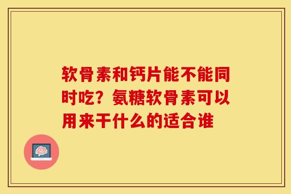 软骨素和钙片能不能同时吃？氨糖软骨素可以用来干什么的适合谁-第1张图片-关节保镖