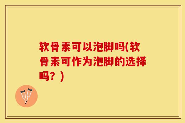 软骨素可以泡脚吗(软骨素可作为泡脚的选择吗？)-第1张图片-关节保镖