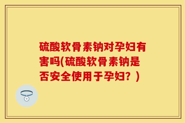 硫酸软骨素钠对孕妇有害吗(硫酸软骨素钠是否安全使用于孕妇？)-第1张图片-关节保镖