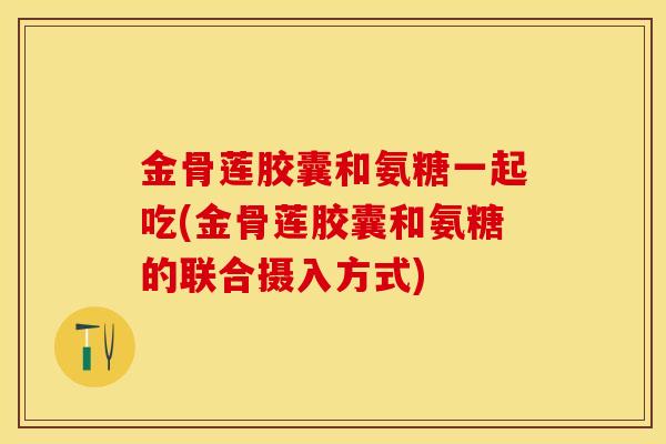 金骨莲胶囊和氨糖一起吃(金骨莲胶囊和氨糖的联合摄入方式)-第1张图片-关节保镖