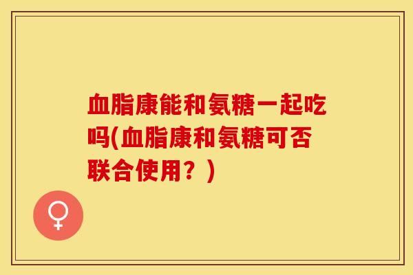 血脂康能和氨糖一起吃吗(血脂康和氨糖可否联合使用？)-第1张图片-关节保镖