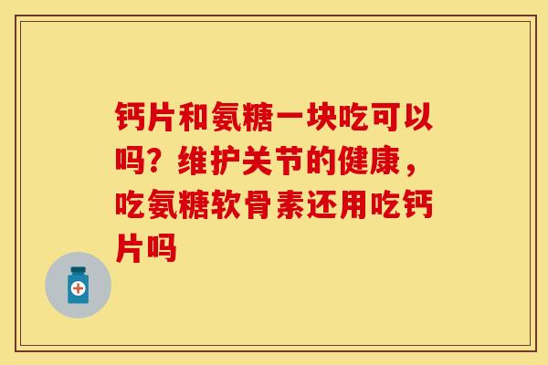 钙片和氨糖一块吃可以吗？维护关节的健康，吃氨糖软骨素还用吃钙片吗-第1张图片-关节保镖