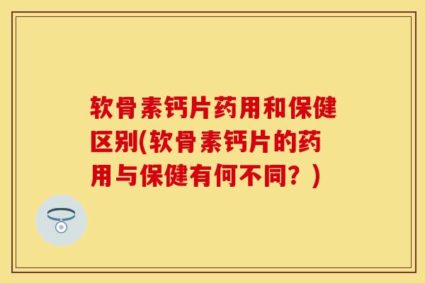 软骨素钙片药用和保健区别(软骨素钙片的药用与保健有何不同？)-第1张图片-关节保镖