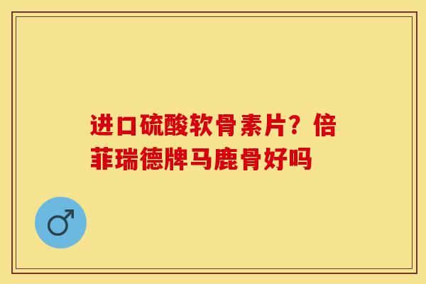 进口硫酸软骨素片？倍菲瑞德牌马鹿骨好吗-第1张图片-关节保镖
