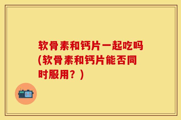 软骨素和钙片一起吃吗(软骨素和钙片能否同时服用？)-第1张图片-关节保镖