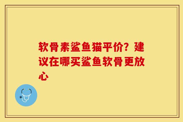 软骨素鲨鱼猫平价？建议在哪买鲨鱼软骨更放心-第1张图片-关节保镖