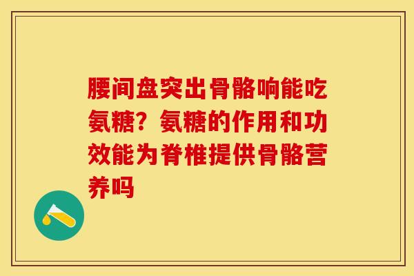 腰间盘突出骨骼响能吃氨糖？氨糖的作用和功效能为脊椎提供骨骼营养吗-第1张图片-关节保镖