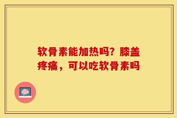 软骨素能加热吗？膝盖疼痛，可以吃软骨素吗-第1张图片-关节保镖
