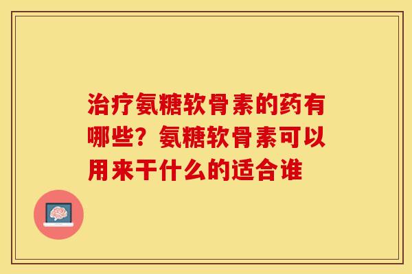治疗氨糖软骨素的药有哪些？氨糖软骨素可以用来干什么的适合谁-第1张图片-关节保镖