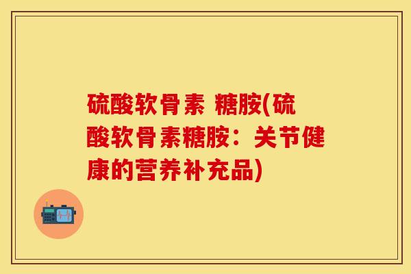 硫酸软骨素 糖胺(硫酸软骨素糖胺：关节健康的营养补充品)-第1张图片-关节保镖