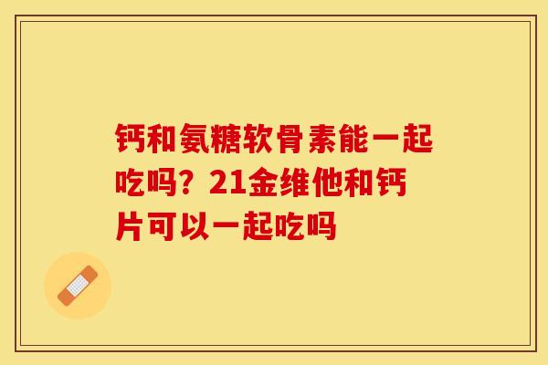 钙和氨糖软骨素能一起吃吗？21金维他和钙片可以一起吃吗-第1张图片-关节保镖