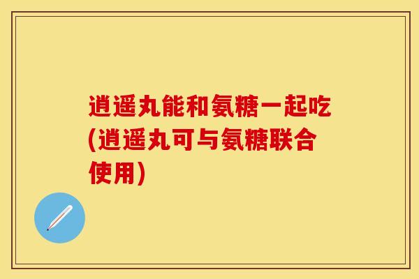 逍遥丸能和氨糖一起吃(逍遥丸可与氨糖联合使用)-第1张图片-关节保镖