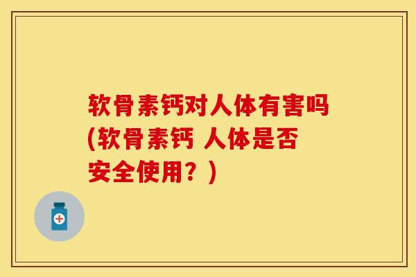 软骨素钙对人体有害吗(软骨素钙 人体是否安全使用？)-第1张图片-关节保镖