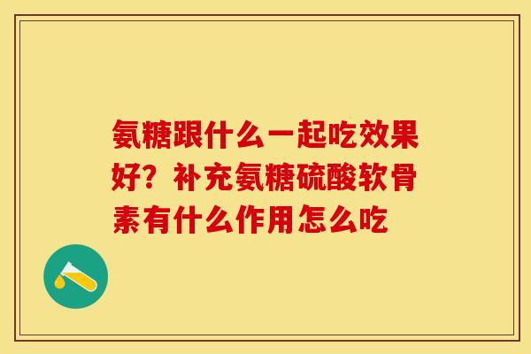 氨糖跟什么一起吃效果好？补充氨糖硫酸软骨素有什么作用怎么吃-第1张图片-关节保镖