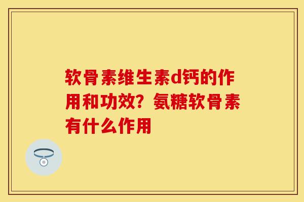 软骨素维生素d钙的作用和功效？氨糖软骨素有什么作用-第1张图片-关节保镖