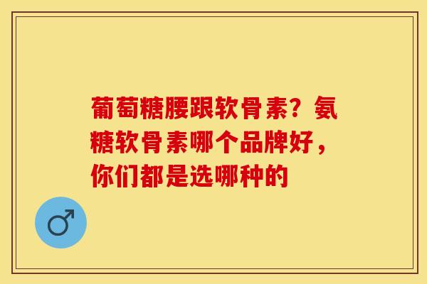 葡萄糖腰跟软骨素？氨糖软骨素哪个品牌好，你们都是选哪种的-第1张图片-关节保镖