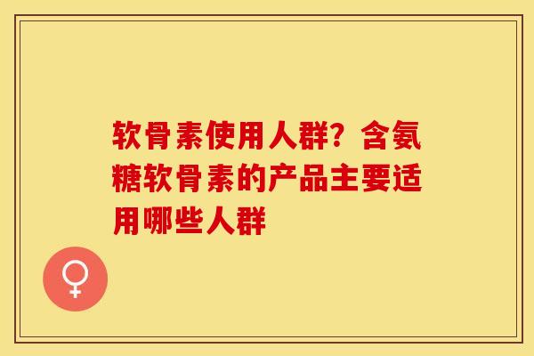 软骨素使用人群？含氨糖软骨素的产品主要适用哪些人群-第1张图片-关节保镖