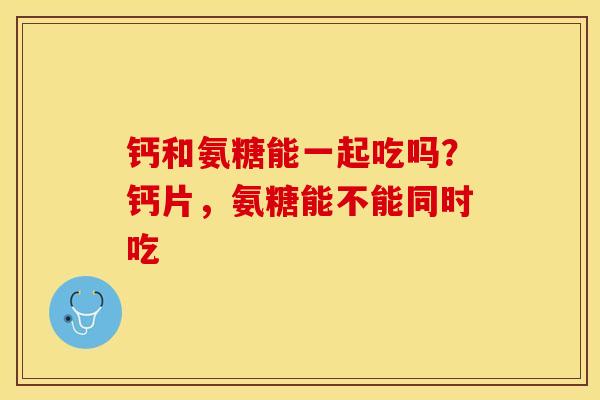 钙和氨糖能一起吃吗？钙片，氨糖能不能同时吃-第1张图片-关节保镖