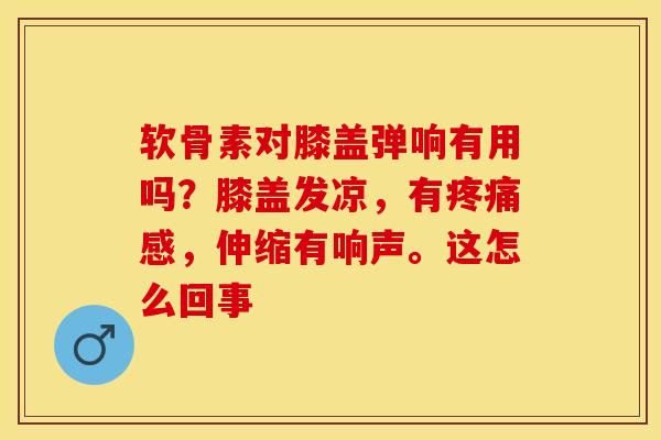 软骨素对膝盖弹响有用吗？膝盖发凉，有疼痛感，伸缩有响声。这怎么回事-第1张图片-关节保镖