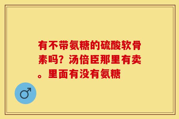 有不带氨糖的硫酸软骨素吗？汤倍臣那里有卖。里面有没有氨糖-第1张图片-关节保镖
