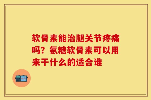 软骨素能治腿关节疼痛吗？氨糖软骨素可以用来干什么的适合谁-第1张图片-关节保镖