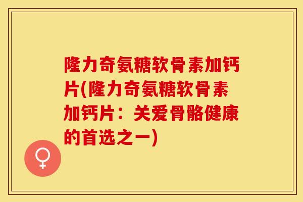 隆力奇氨糖软骨素加钙片(隆力奇氨糖软骨素加钙片：关爱骨骼健康的首选之一)-第1张图片-关节保镖