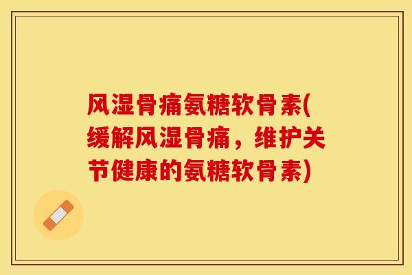 风湿骨痛氨糖软骨素(缓解风湿骨痛，维护关节健康的氨糖软骨素)-第1张图片-关节保镖