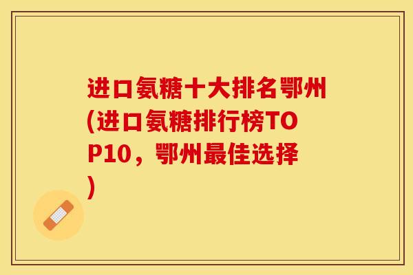 进口氨糖十大排名鄂州(进口氨糖排行榜TOP10，鄂州最佳选择)-第1张图片-关节保镖