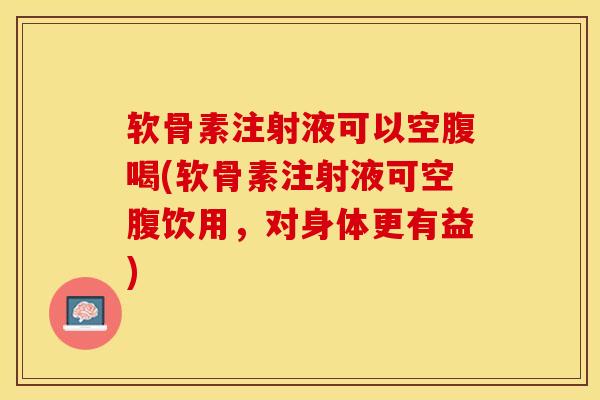 软骨素注射液可以空腹喝(软骨素注射液可空腹饮用，对身体更有益)-第1张图片-关节保镖