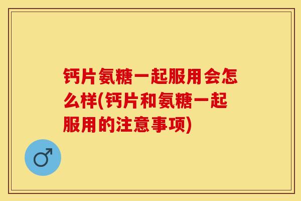 钙片氨糖一起服用会怎么样(钙片和氨糖一起服用的注意事项)-第1张图片-关节保镖