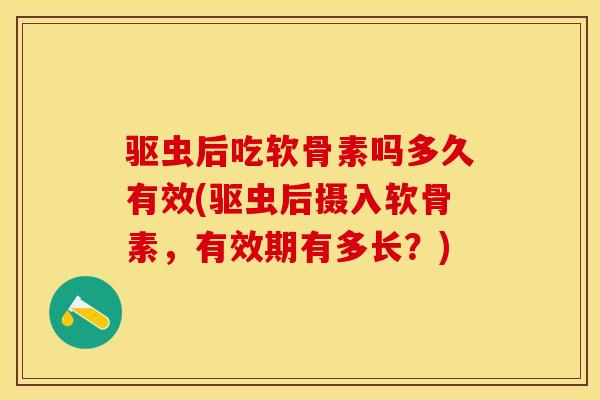 驱虫后吃软骨素吗多久有效(驱虫后摄入软骨素，有效期有多长？)-第1张图片-关节保镖