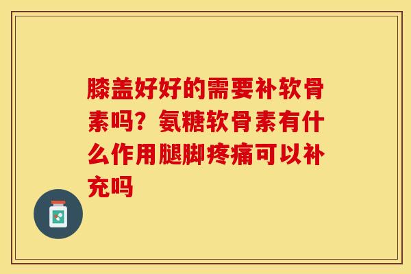 膝盖好好的需要补软骨素吗？氨糖软骨素有什么作用腿脚疼痛可以补充吗-第1张图片-关节保镖