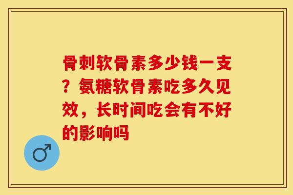 骨刺软骨素多少钱一支？氨糖软骨素吃多久见效，长时间吃会有不好的影响吗-第1张图片-关节保镖