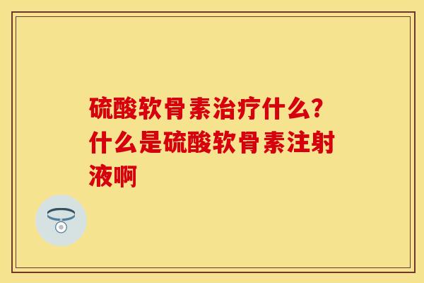 硫酸软骨素治疗什么？什么是硫酸软骨素注射液啊-第1张图片-关节保镖