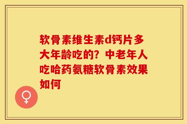 软骨素维生素d钙片多大年龄吃的？中老年人吃哈药氨糖软骨素效果如何-第1张图片-关节保镖