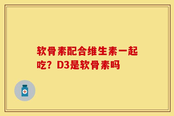 软骨素配合维生素一起吃？D3是软骨素吗-第1张图片-关节保镖
