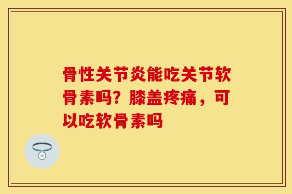 骨性关节炎能吃关节软骨素吗？膝盖疼痛，可以吃软骨素吗-第1张图片-关节保镖