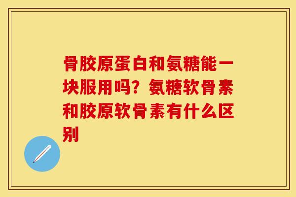 骨胶原蛋白和氨糖能一块服用吗？氨糖软骨素和胶原软骨素有什么区别-第1张图片-关节保镖